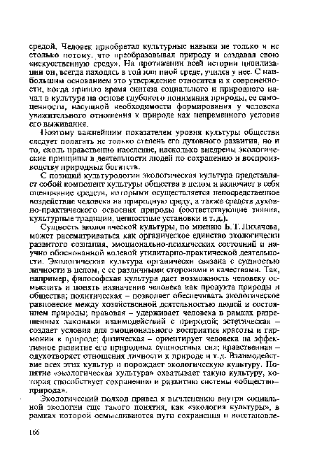 Сущность экологической культуры, по мнению Б. Т. Лихачева, может рассматриваться как органическое единство экологически развитого сознания, эмоционально-психических состояний и научно обоснованной волевой утилитарно-практической деятельности. Экологическая культура органически связана с сущностью личности в целом, с ее различными сторонами и качествами. Так, например, философская культура дает возможность человеку осмыслить и понять назначение человека как продукта природы и общества; политическая - позволяет обеспечивать экологическое равновесие между хозяйственной деятельностью людей и состоянием природы; правовая - удерживает человека в рамках разрешенных законами взаимодействий с природой; эстетическая -создает условия для эмоционального восприятия красоты и гармонии в природе; физическая - ориентирует человека на эффективное развитие его природных сущностных сил; нравственная -одухотворяет отношения личности к природе и т.д. Взаимодействие всех этих культур и порождает экологическую культуру. Понятие «экологическая культура» охватывает такую культуру, которая способствует сохранению и развитию системы «общество -природа».