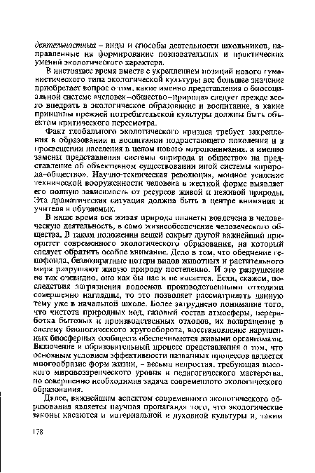 В наше время вся живая природа планеты вовлечена в человеческую деятельность, в само жизнеобеспечение человеческого общества. В таком положении вещей сокрыт другой важнейший приоритет современного экологического образования, на который следует обратить особое внимание. Дело в том, что обеднение генофонда, безвозвратные потери видов животных и растительного мира разрушают живую природу постепенно. И это разрушение не так очевидно, оно как бы нас и не касается. Если, скажем, последствия загрязнения водоемов производственными отходами совершенно наглядны, то это позволяет рассматривать данную тему уже в начальной школе. Более затруднено понимание того, что чистота природных вод, газовый состав атмосферы, переработка бытовых и производственных отходов, их возвращение в систему биологического кругооборота, восстановление нарушенных биосферных сообществ обеспечиваются живыми организмами. Включение в образовательный процесс представления о том, что основным условием эффективности названных процессов является многообразие форм жизни, - весьма непростая, требующая высокого мировоззренческого уровня и педагогического мастерства, но совершенно необходимая задача современного экологического образования.