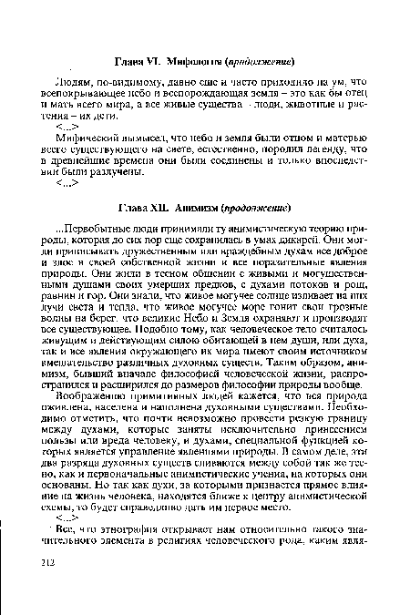 Воображению примитивных людей кажется, что вся природа оживлена, населена и наполнена духовными существами. Необходимо отметить, что почти невозможно провести резкую границу между духами, которые заняты исключительно принесением пользы или вреда человеку, и духами, специальной функцией которых является управление явлениями природы. В самом деле, эти два разряда духовных существ сливаются между собой так же тесно, как и первоначальные анимистические учения, на которых они основаны. Но так как духи, за которыми признается прямое влияние на жизнь человека, находятся ближе к центру анимистической схемы, то будет справедливо дать им первое место.