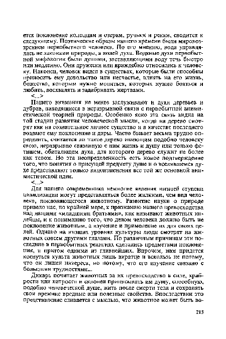 Для нашего современника немногие явления низшей ступени цивилизации могут представляться более жалкими, чем вид человека, поклоняющегося животному. Развитие науки о природе привело нас, по крайней мере, к признанию нашего превосходства над нашими «младшими братьями», как называют животных индейцы, и к пониманию того, что делом человека должно быть не поклонение животным, а изучение и применение их для своих целей. Однако на низших уровнях культуры люди смотрят на животных совсем другими глазами. По различным причинам эти последние в первобытных религиях сделались предметами поклонения, и притом одними из главнейших. Впрочем, нам придется коснуться культа животных лишь вкратце и вскользь не потому, что он лишен интереса, но потому, что его изучение связано с большими трудностями...