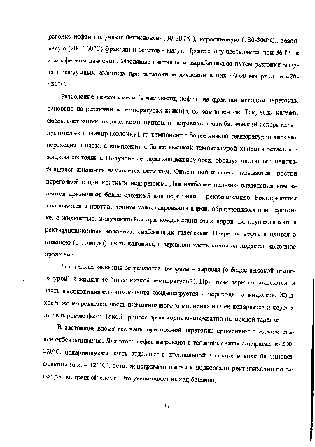 Разделение любой смеси (в частности, нефти) на фракции методом перегонки основано на различии в температурах кипения ее компонентов. Так, если нагреть смесь, состоящую из двух компонентов, и направить в адиабатический испаритель -пустотелый цилиндр (колонну), то компонент с более низкой температурой кипения переходит в пары, а компонент с более высокой температурой кипения остается в жидком состоянии. Полученные пары конденсируются, образуя дистиллят, неиспа-рившаяся жидкость называется остатком. Описанный процесс называется простой перегонкой с однократным испарением. Для наиболее полного разделения компонентов применяют более сложный вид перегонки - ректификацию. Ректификация заключается в противоточном контактировании паров, образующихся при перегонке, с жидкостью, получающейся при конденсации этих паров. Ее осуществляют в ректификационных колоннах, снабженных тарелками. Нагретая нефть вводится в нижнюю (отгонную) часть колонны, в верхнюю часть колонны подается холодное орошение.