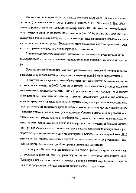 В быстроходных дизелях смесеобразование осуществляется в весьма короткие промежутки времени (за 0,003-0,006 с). К началу воспламенения (период задержки воспламенения составляет 0,0016-0,003 с) процессы смесеобразования не успевают завершаться во всем объеме камеры сгорания, продолжают развиваться одновременно с процессом горения топливно-воздушного заряда. При этом вследствие температуры скорость процессов физико-химической подготовки еще не участвующего в горении топлива значительно увеличивается. Однако в дальнейшем условия воспламенения и горения топлива, особенно поступающего в конце впрыска, ухудшаются за счет недостаточного подвода кислорода в зону реакции и фракционирования при испарении капель топлива, так как в последнюю очередь испаряются и участвуют в горении высококипящие углеводороды с большой молекулярной массой. В этих условиях горение последних порций топлива замедляется и в условиях повышенных нагрузок является одной из причин дымления двигателя.