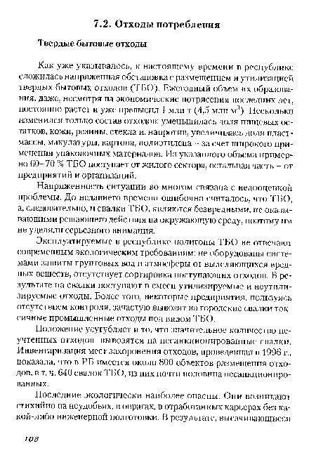 Как уже указывалось, к настоящему времени в республике сложилась напряженная обстановка с размещением и утилизацией твердых бытовых отходов (ТБО). Ежегодный объем их образования, даже, несмотря на экономические потрясения последних лет, постоянно растет и уже превысил 1 млн т (4,5 млн м3). Несколько изменился только состав отходов: уменьшилась доля пищевых остатков, кожи, резины, стекла и, напротив, увеличилась доля пластмассы, макулатуры, картона, полиэтилена - за счет широкого применения упаковочных материалов. Из указанного объема примерно 60-70 % ТБО поступает от жилого сектора, остальная часть - от предприятий и организаций.