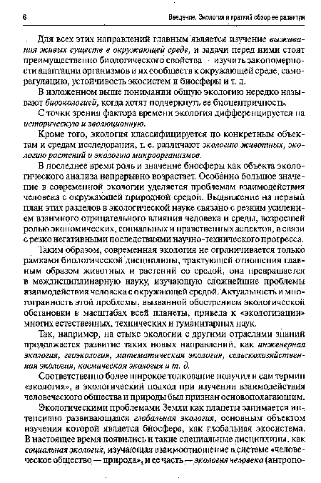 Таким образом, современная экология не ограничивается только рамками биологической дисциплины, трактующей отношения главным образом животных и растений со средой, она превращается в междисциплинарную науку, изучающую сложнейшие проблемы взаимодействия человека с окружающей средой. Актуальность и многогранность этой проблемы, вызванной обострением экологической обстановки в масштабах всей планеты, привела к «экологизации» многих естественных, технических и гуманитарных наук.