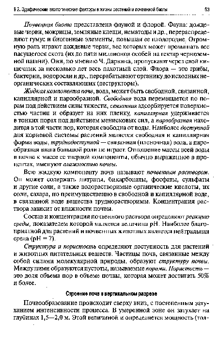 Почвенная биота представлена фауной и флорой. Фауна: дождевые черви, мокрицы, земляные клещи, нематоды и др., перераспределяют гумус и биогенные элементы, повышая ее плодородие. Огромную роль играют дождевые черви, вес которых может превышать вес пасущегося скота (их до пяти миллионов особей на гектар черноземной пашни). Они, по мнению Ч. Дарвина, пропускают через свой кишечник за несколько лет весь пахотный слой. Флора — это грибы, бактерии, водоросли и др., перерабатывают органику до исходных неорганических составляющих (деструкторы).