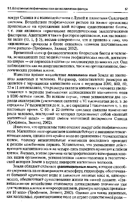 Известно прямое воздействие магнитного поля Земли на эволюцию животных и человека. Например, сопоставление размеров их скелетов с вариациями магнитного поля с периодом 8000, 600, 60, 22 и 11 лет показало, что размеры скелета животных и человека увеличиваются в периоды уменьшения интенсивности магнитного поля в 8000-летнем цикле. Во всяком случае, точно установлены два периода акселерации (увеличения скелета): с VI тысячелетия до н. э. до середины IV тысячелетия до н. э., и с середины I тысячелетия н. э. по настоящее время. С 60- и 22-летним циклами связаны изменения роста человека, последний из которых представляет собой «полный магнитный цикл» — цикл смены магнитной полярности Солнца (Трофимов, Зилинг, 2002).