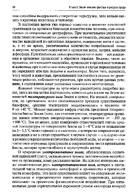 Влияние температуры на организмы рассмотрено подробно выше, здесь же мы хотим подчеркнуть значение для жизни на Земле изменений температурного поля Земли в целом. На земной поверхности, на протяжении всего геологического времени существования биосферы, средняя температура поддерживалась в пределах от О до +40 °С. Можно указанные цифры считать пределами толерантности биоты Земли (хотя, как считают ученые, температурные границы жизни некоторых микроорганизмов простираются от -200 до +100 °С). Тем не менее, даже понижение существующей сейчас средней температуры на поверхности Земли на 3—4 °С или ее повышение на 3—3,5 °С может привести к явлениям, с которыми современная цивилизация и не в силах справиться: в первом случае — с оледенением и резким сокращением количества свободной воды, во втором — с затоплением огромных пространств и сокращением места проживания биоты, которая приспособлена к «сухопутной» жизни.