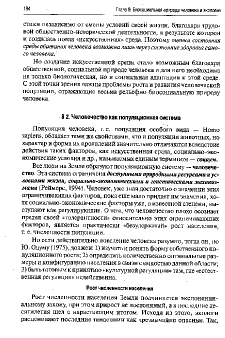 Все люди на Земле образуют популяционную систему — человечество. Эта система ограничена доступными природными ресурсами и условиями жизни, социально-экономическими и генетическими механизмами (Реймерс, 1994). Человек, уже зная достаточно о значении этих ограничивающих факторов, пока еще мало придает им значения, хотя социально-экономические факторы уже, в известной степени, выступают как регулирующие. О том, что человечество плохо осознает предел своей «толерантности» относительно этих ограничивающих факторов, является практически «безудержный» рост населения, т. е. численности популяции.