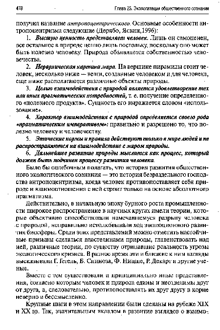 Действительно, в начальную эпоху бурного роста промышленности широкое распространение в научных кругах имели теории, которые объективно способствовали намечавшемуся разрыву человека с природой, неправильно истолковывали ход эволюционного развития биосферы. Среди этих представлений можно отметить настойчивые призывы сделаться властелинами природы, главенствовать над ней, различные теории, по существу отрицавшие реальность угрозы экологического кризиса. В разное время эти и близкие к ним взгляды высказывали Г. Гегель, Б. Спиноза, Ф. Ницше, Р. Декарт и другие ученые.