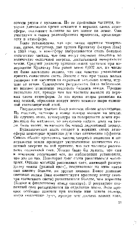 Было установлено, что при таком крупном извержении, какое, например, дал вулкан Кракатау (остров Ява) в 1883 году, в атмосферу выбрасывается столь большое количество частиц, что они могут серьезно повлиять на количество солнечной энергии, достигающей поверхности земли. Средний диаметр вулканических частичек при извержении Кракатау был равен всего 0,002 мм, но число их было настолько велико, что они заметно уменьшили яркость солнечного света. Вместе с тем при таких малых размерах эти частички не отражали тепловые волпы, идущие от земли. Суммарным результатом было небольшое, но важное изменение теплового баланса земли. Прошло несколько лет, прежде чем все частицы выпали из верхних слоев атмосферы. За это время ветры разнесли их над землей, образовав вокруг всего земного шара сплошной светозащитный слой.