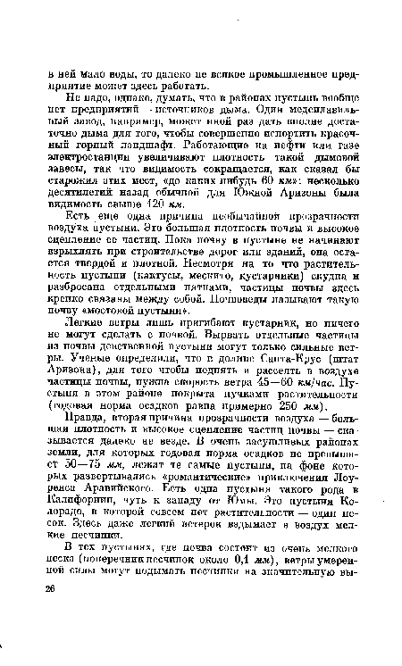 Правда, вторая причина прозрачности воздуха — большая плотность и высокое сцепление частиц почвы — сказывается далеко не везде. В очень засушливых районах земли, для которых годовая норма осадков не превышает 50—75 мм, лежат те самые пустыни, на фоне которых развертывались «романтические» приключения Лоуренса Аравийского. Есть одна пустыня такого рода в Калифорнии, чуть к западу от Юмы. Это пустыня Колорадо, в которой совсем нет растительности — один песок. Здесь даже легкий ветерок вздымает в воздух мелкие песчинки.