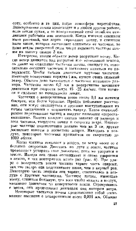 Интересно, каким образом ветер разрушает почву. Когда ветер движется над разрытой или вспаханной землей, он давит на отдельные частички почвы, смещает их относительно соседних частичек и заставляет катиться по поверхности. Чтобы начали двигаться крупные частички, имеющие поперечник порядка 1 мм, нужен очень сильный ветер. Обычно дело начинается с частичек меньшего размера. Частички около 0,2 мм в поперечнике начинают двигаться при скорости ветра 15—25 км/час. Они катятся и скользят по поверхности земли.