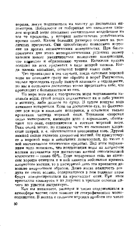 По мере того как с поверхности моря поднимаются капельки воды, сухой воздух подхватывает их и либо уносит в вышину, либо дальше на сушу. В сухом воздухе вода начинает испаряться. Если он достаточно сух, то фактически вся вода в капельке испарится, и останется только крохотная частица морской соли. Термином «морская соль» метеорологи, имеющие дело с аэрозолями, обозначают все соли, содержащиеся в составе морской воды. Этих солей много, но главную часть их составляет хлористый натрий, т. е. обыкновенная поваренная соль. Другой важной солью является хлористый магний. Он присутствует в морской воде в небольших количествах, но имеет с ней значительное химическое сродство. Под этим выражением надо понимать, что конденсация воды на хлористом магнии начинается при достаточно низкой относительной влажности — около 60 %. Если поваренная соль не слишком хорошо очищена и в ней имеется небольшая примесь хлористого магния, то в пасмурный день это проявится довольно неприятным образом. Даже когда влажность воздуха не очень велика, содержащиеся в нем водяные пары будут конденсироваться на кристаллах соли. При этом кристаллы слипнутся и из дырочек в крышке солонки ничего не удастся вытряхнуть.