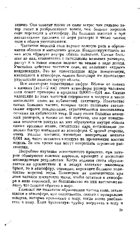 Вот некоторые характерные цифры. Вблизи от океана в нижних (до 1—2 км) слоях атмосферы размер частичек соли лежит примерно в пределах 0,0001—0,01 мм. Самые маленькие из этих частичек содержатся в воздухе в числе нескольких сотен на кубический сантиметр. Количество самых больших частиц, которые часто называют гигантскими ядрами конденсации, ограничивается несколькими сотнями на кубический метр. В силу своих больших исходных размеров, а также по той причине, что при повышении влажности воздуха на них образуются внутри облака самые крупные капли, гигантские ядра конденсации довольно быстро выпадают из атмосферы. С другой стороны, очень мелкие частицы, имеющие поперечник меньше 0,001 мм, часто остаются в воздухе на протяжении многих недель. За это время они могут покрывать огромные расстояния.