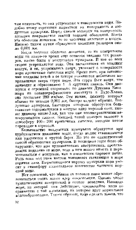 Когда водяная оболочка лопается, то на поверхности воды на какое-то время еще остается впадина тех размеров, какие были у воздушного пузырька. В нее со всех сторон устремляется вода. Она выталкивает из впадины воздух, и он, устремляясь вверх, увлекает с поверхности моря крошечные капельки воды. Кроме того, при заполнении впадины водой в ее центре появляется небольшая направленная вверх струя воды. Эта струя бьет вверх, что приводит к образованию 1—5 крупных капель. Они движутся с огромной скоростью: по данным Дункана Блаи-шара из океанографического института в Вудс-Холле, она достигает 280 км/час. Эти капли, диаметр которых обычно не меньше 0,001 мм, быстро падают обратно. Воздушные пузырьки, благодаря которым образуется большинство содержащихся в воздухе ядер морской соли, имеют диаметр около 3 мм, так что они вполне различимы невооруженным глазом. Каждый такой пузырек выносит в атмосферу 100—200 крошечных капелек, которые потом переходят в аэрозоли.