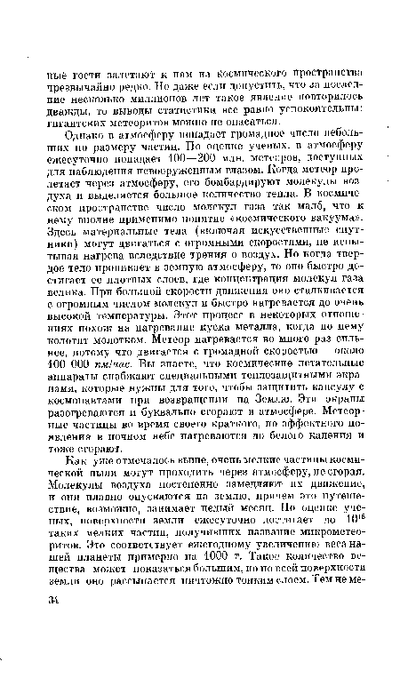 Однако в атмосферу попадает громадное число небольших по размеру частиц. По оценке ученых, в атмосферу ежесуточно попадает 100—200 млн. метеоров, доступных для наблюдения невооруженным глазом. Когда метеор пролетает через атмосферу, его бомбардируют молекулы воздуха и выделяется большое количество тепла. В космическом пространстве число молекул газа так мало, что к нему вполне применимо понятие «космического вакуума». Здесь материальные тела (включая искусственные спутники) могут двигаться с огромными скоростями, не испытывая нагрева вследствие трения о воздух. Но когда твердое тело проникает в земную атмосферу, то оно быстро достигает ее плотных слоев, где концентрация молекул газа велика. При большой скорости движения оно сталкивается с огромным числом молекул и быстро нагревается до очень высокой температуры. Этот процесс в некоторых отношениях похож на нагревание куска металла, когда по нему колотят молотком. Метеор нагревается во много раз сильнее, потому что двигается с громадной скоростью — около 100 000 км!час. Вы знаете, что космические летательные аппараты снабжают специальными теплозащитными экранами, которые нужны для того, чтобы защитить капсулу с космонавтами при возвращении на Землю. Эти экраны разогреваются и буквально сгорают в атмосфере. Метеорные частицы во время своего краткого, но эффектного появления в ночном небе нагреваются до белого каления и тоже сгорают.