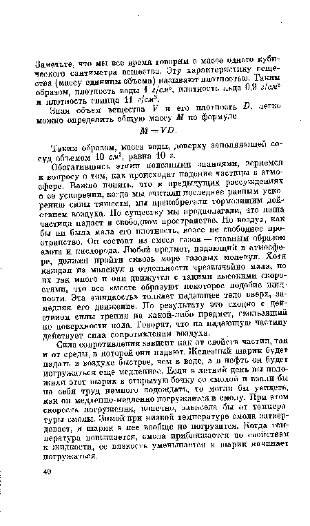 Сила сопротивления зависит как от свойств частиц, так и от среды, в которой они падают. Железный шарик будет падать в воздухе быстрее, чем в воде, а в нефть он будет погружаться еще медленнее. Если в летний день вы положили этот шарик в открытую бочку со смолой и взяли бы на себя труд немного подождать, то могли бы увидеть, как он медленно-медленно погружается в смолу. При этом скорость погружения, конечно, зависела бы от температуры смолы. Зимой при низкой температуре смола затвердевает, и шарик в нее вообще не погрузится. Когда температура повышается, смола приближается по свойствам к жидкости, се вязкость уменьшается и гаарик начинает погружаться.