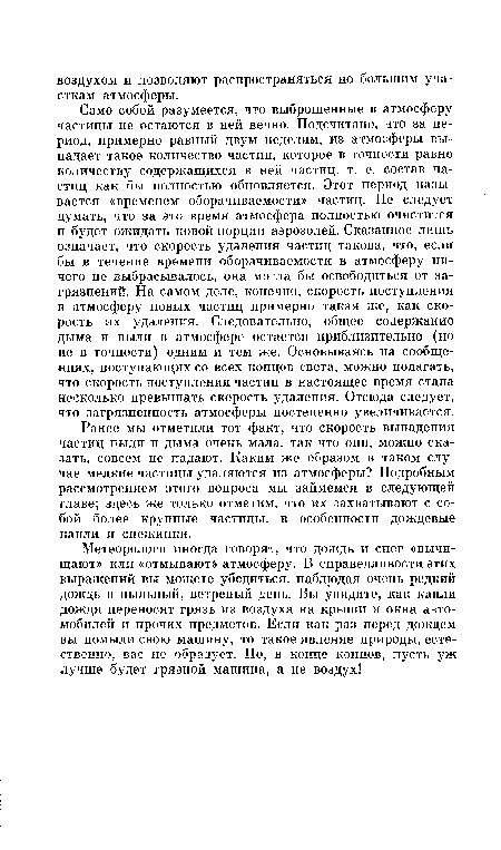 Само собой разумеется, что выброшенные в атмосферу частицы не остаются в ней вечно. Подсчитано, что за период, примерно равный двум неделям, из атмосферы выпадает такое количество частиц, которое в точности равно количеству содержащихся в ней частиц, т. е. состав частиц как бы полностью обновляется. Этот период называется «временем оборачиваемости» частиц. Не следует думать, что за это время атмосфера полностью очистится и будет ожидать новой порции аэрозолей. Сказанное лишь означает, что скорость удаления частиц такова, что, если бы в течение времени оборачиваемости в атмосферу ничего не выбрасывалось, она могла бы освободиться от загрязнений. На самом деле, конечно, скорость поступления в атмосферу новых частиц примерно такая же, как скорость их удаления. Следовательно, общее содержание дыма и пыли в атмосфере остается приблизительно (но не в точности) одним и тем же. Основываясь на сообщениях, поступающих со всех концов света, можно полагать, что скорость поступления частиц в настоящее время стала несколько превышать скорость удаления. Отсюда следует, что загрязненность атмосферы постепенно увеличивается.