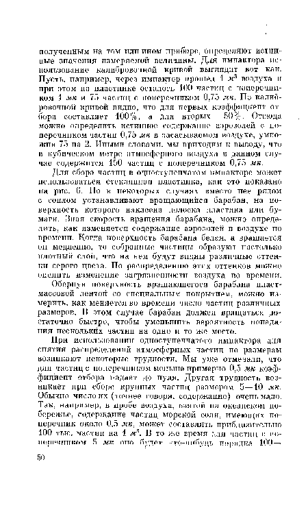 Для сбора частиц в одноступенчатом импакторе может использоваться стеклянная пластинка, как это показано на рис. 6. Но в некоторых случаях вместо нее рядом с соплом устанавливают вращающийся барабан, на поверхность которого наклеена полоска пластика или бумаги. Зная скорость вращения барабана, можно определить, как изменяется содержание аэрозолей в воздухе по времени. Когда поверхность барабана белая, а вращается он медленно, то собранные частицы образуют настолько плотный слой, что на нем будут видны различные оттенки серого цвета. По распределению этих оттенков можно оцепить изменение загрязненности воздуха во времени.