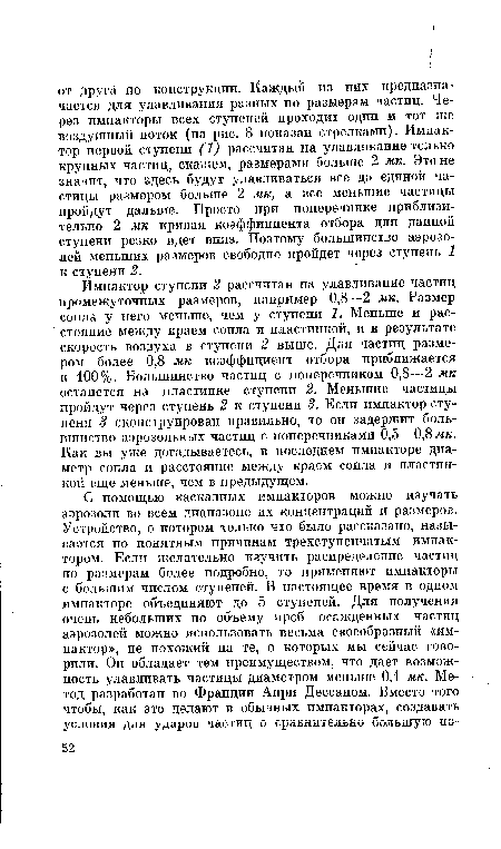 Импактор ступени 2 рассчитан на улавливание частиц промежуточных размеров, например 0,8—2 мк. Размер сопла у него меньше, чем у ступени 1, Меньше и расстояние между краем сопла и пластинкой, и в результате скорость воздуха в ступени 2 выше. Для частиц размером более 0,8 мк коэффициент отбора приближается к 100%. Большинство частиц с поперечником 0,8—2 мк останется на пластинке ступени 2. Меньшие частицы пройдут через ступень 2 к ступени 3. Если импактор ступени 3 сконструирован правильно, то он задержит большинство аэрозольных частиц с поперечниками 0,5—0,8 жк. Как вы уже догадываетесь, в последнем импакторе диаметр сопла и расстояние между краем сопла и пластинкой еще меньше, чем в предыдущем.