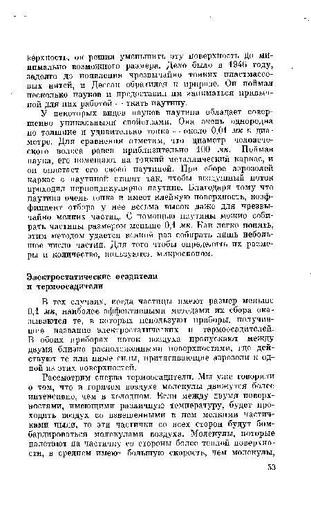 У некоторых видов пауков паутина обладает совершенно уникальными свойствами. Она очень однородна по толщине п удивительно тонка — около 0,01 мк в диаметре. Для сравнения отметим, что диаметр человеческого волоса равен приблизительно 100 мк. Поймав паука, его помещают на тонкий металлический каркас, и он оплетает его своей паутиной. При сборе аэрозолей каркас с паутиной ставят так, чтобы воздушный поток проходил перпендикулярно паутине. Благодаря тому что паутина очень тонка и имеет клейкую поверхность, коэффициент отбора у нее весьма высок даже для чрезвычайно мелких частиц. С помощью паутины можно собирать частицы размером меньше 0,1 мк. Как легко понять, этим методом удается всякий раз собирать лишь небольшое число частиц. Для того чтобы определить их размеры и количество, пользуются микроскопом.