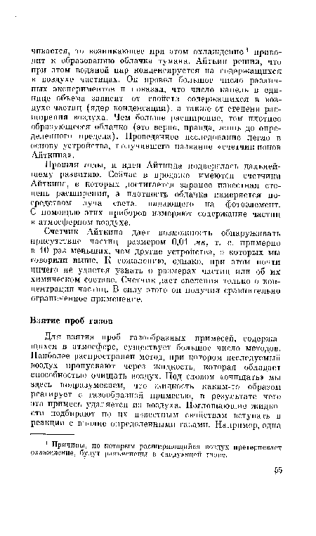 Счетчик Айткина дает возможность обнаруживать присутствие частиц размером 0,01 мк, т. е. примерно в 10 раз меньших, чем другие устройства, о которых мы говорили выше. К сожалению, однако, при этом почти ничего не удается узнать о размерах частиц или об их химическом составе. Счетчик дает сведения только о концентрации частиц. В силу этого он получил сравнительно ограниченное применение.