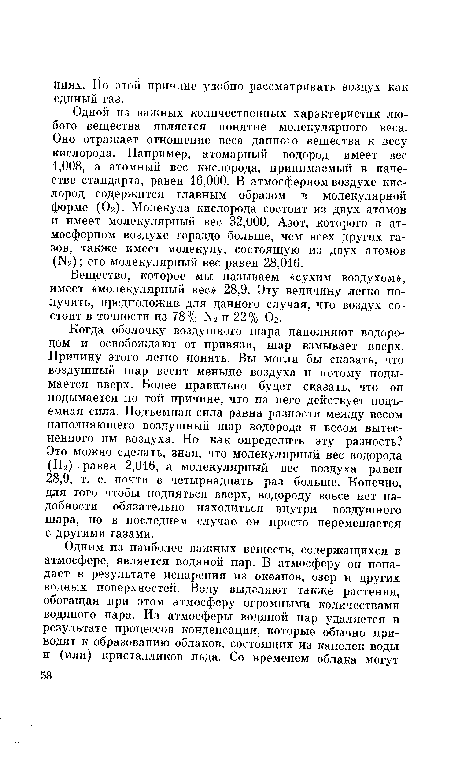 Когда оболочку воздушного шара наполняют водородом и освобождают от привязи, шар взмывает вверх. Причину этого легко понять. Вы могли бы сказать, что воздушный шар весит меньше воздуха и потому подымается вверх. Более правильно будет сказать, что он подымается по той причине, что на него действует подъемная сила. Подъемная сила равна разности между весом наполняющего воздушный шар водорода и весом вытесненного им воздуха. Но как определить эту разность? Это можно сделать, зная, что молекулярный вес водорода (Н2) равен 2,016, а молекулярный вес воздуха равен 28,9, т. е. почти в четырнадцать раз больше. Конечно, для того чтобы подняться вверх, водороду вовсе нет надобности обязательно находиться внутри воздушного шара, но в последнем случае он просто перемешается с другими газами.