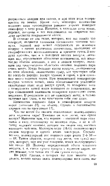 Что вы могли бы сказать относительно молекулярного веса водяного пара? Тяжелее он или легче, чем сухой воздух? Напомню вам, что термин — «водяной пар» относится к газу, состоящему из молекул воды, а не к облачку водяных капелек, которое мы видим над носиком кипящего чайника. Молекула воды (НгО) состоит из двух атомов водорода и одного атома кислорода. Следовательно, молекулярный вес водяного пара равен 2 — — 16 = = 18. Таким образом, водяной пар легче, чем сухой воздух, который, как мы уже говорили, имеет молекулярный вес около 29. Поэтому определенный объем влажного воздуха, т. е. смеси сухого воздуха с водяным паром, весит меньше, чем такой же объем сухого воздуха.