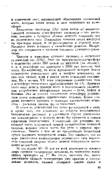 Человек и животные вдыхают кислород и выдыхают углекислый газ (СОг). Этот газ присутствует в атмосфере в количестве около 300 частей на миллион (по объему), т. е. в атмосфере его примерно в 2600 раз меньше, чем азота. По-видимому, на всем протяжении истории Земли содержание углекислого газа в воздухе изменялось не слишком сильно, хотя и имели место отдельные отклонения. Но с начала XX века содержание углекислого газа в атмосфере повысилось приблизительно на 5 %. Причину этого надо искать прежде всего в колоссальном увеличении потребления минеральных топлив — угля, нефти и бензина. Эти источники пополнения атмосферы углекислым газом появились сравнительно недавно. Более старыми являются вулканы и гниющие органические вещества — растения, листва, трупы животных.