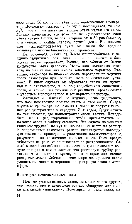 Заглядывая в ближайшее будущее, легко представить, что нам необходимо больше знать о слое озона. Сверхзвуковые транспортные самолеты, которые получат широкое распространение к середине 70-х годов, будут летать на тех высотах, где концентрация озона велика. Понадобятся меры предосторожности, чтобы предотвратить попадание озона в кабину самолета. Эта задача не кажется слишком трудной, но тут важно влияние озона на резину. В современных самолетах резина используется повсюду: для изоляции проводов, в уплотнении иллюминаторов и, разумеется, на гигантских колесах шасси. Озон вредно действует на резину: он вызывает ее растрескивание. Самый простой способ измерения концентрации озона в воздухе как раз в том и состоит, что резиновую трубку растягивают и измеряют время, через которое она начнет растрескиваться. Сейчас во всем мире метеорологи стали уделять внимание измерению концентрации озона в атмосфере.