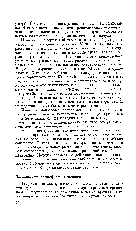 Известно, что сернистый газ вызывает у лабораторных животных затруднение дыхания. У животных, как и у растений, он приводит к заболеваниям лишь в том случае, если его концентрация в воздухе превышает некоторый пороговый уровень. Величина этого критического уровня для разных животных различна. Всего чувствительнее морские свинки, наименее чувствительны крысы. Но даже и морские свинки в течение 30 суток выдерживают 6—7-часовое пребывание в атмосфере с концентрацией сернистого газа 50 частей на миллион. Учитывая, что максимальная концентрация сернистого газа в воздухе крупного промышленного города обычно не превышает одной части на миллион, следует признать маловероятным, чтобы это вещество при нормальной концентрации вредно действовало на животных. Разумеется, в тех случаях, когда концентрация значительно выше нормальной, последствия могут быть самыми серьезными.