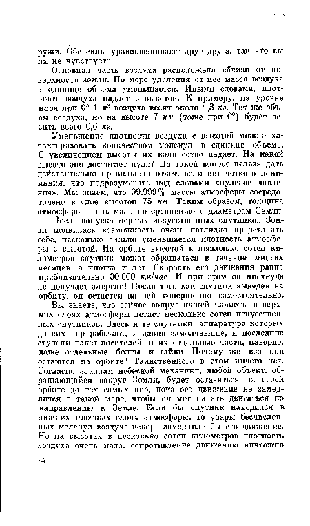 После запуска первых искусственных спутников Земли появилась возможность очень наглядно представить себе, насколько сильно уменьшается плотность атмосферы с высотой. На орбите высотой в несколько сотен километров спутник может обращаться в течение многих месяцев, а иногда и лет. Скорость его движения равна приблизительно 30 ООО км/час. И при этом он ниоткуда не получает энергии! После того как спутник выведен на орбиту, он остается на ней совершенно самостоятельно.