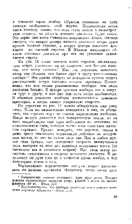 На рис. 11 число полосок возле стрелок, обозначающих ветры, указывает на их скорость: чем больше полосок, тем ветер сильнее . Как вы, вероятно, заметили, ветер тем сильнее, чем ближе друг к другу расположены изобары2. Это прямо следует из исходного пункта наших рассуждений: ветры вызваны силами давления. Естественно, что чем теснее расположены изобары, тем силы давления больше. В центре урагана изобары так и жмутся друг к другу, и как раз там сила ветра наибольшая. В обычных условиях изобары располагаются довольно просторно, а ветры имеют умеренную скорость.