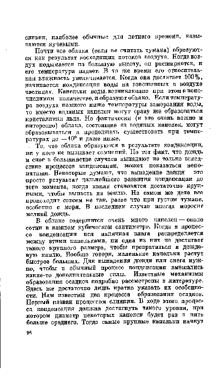 Почти все облака (если не считать тумана) образуются как результат восходящих потоков воздуха. Когда воздух подымается на большую высоту, он расширяется, и его температура падает. В то же время его относительная влажность увеличивается. Когда она достигает 100% , начинается конденсация воды на взвешенных в воздухе частицах. Капельки воды, возникающие при этом в неисчислимом количестве, и образуют облако. Если температура воздуха намного ниже температуры замерзания воды, то вместо водяных капелек могут сразу же образоваться кристаллики льда. Но фактически (и это очень важно и интересно) облака, состоящие из водяных капелек, могут образовываться и продолжать существовать при температурах до —10° и даже ниже.