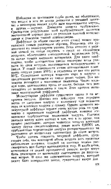 Диффузия (в общем смысле этого слова) может проявляться самым различным образом. Например, она существует на молекулярном уровне. Если ниточку с водяной каплей на конце опустить в сосуд со спокойным воздухом, обладающим относительной влажностью 50%, то капля начнет медленно испаряться. Для этого необходимо, чтобы покидающие каплю молекулы воды уходили из слоя воздуха, находящегося непосредственно у капли. У самой поверхности капли относительная влажность воздуха равна 100%; в отдалении от нее она равна 50%. Содержание молекул водяного пара в воздухе с увеличением расстояния от капли резко падает. Все молекулы находятся в постоянном движении. Число молекул воды, двигающихся прочь от капли, больше, чем двигающихся по направлению к капле. Этот процесс называют молекулярной диффузией.