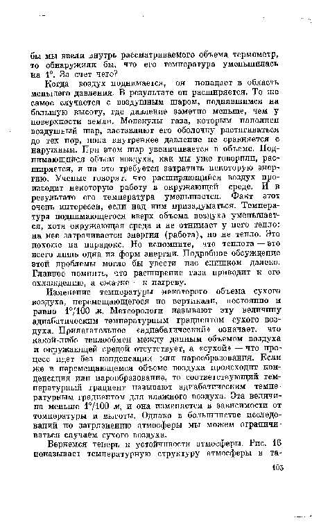 Когда воздух поднимается, он попадает в область меньшего давления. В результате он расширяется. То же самое случается с воздушным шаром, поднявшимся на большую высоту, где давление заметно меньше, чем у поверхности земли. Молекулы газа, которым наполнен воздушный шар, заставляют его оболочку растягиваться до тех пор, пока внутреннее давление не сравняется с наружным. При этом шар увеличивается в объеме. Поднимающийся объем воздуха, как мы уже говорили, расширяется, и на это требуется затратить некоторую энергию. Ученые говорят, что расширяющийся воздух производит некоторую работу в окружающей среде. И в результате его температура уменьшается. Факт этот очень интересен, если над ним призадуматься. Температура поднимающегося вверх объема воздуха уменьшается, хотя окружающая среда и не отнимает у него тепло: на нее затрачивается энергия (работа), но не тепло. Это похоже на парадокс. Но вспомните, что теплота — это всего лишь одна из форм энергии. Подробное обсуждение этой проблемы могло бы увести нас слишком далеко. Главное помнить, что расширение газа приводит к его охлаждению, а сжатие — к нагреву.