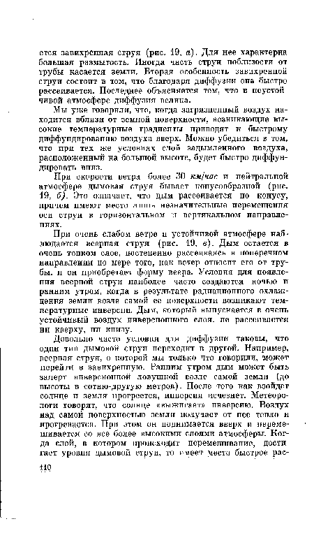 При очень слабом ветре и устойчивой атмосфере наблюдается веерная струя (рис. 19, в). Дым остается в очень тонком слое, постепенно рассеиваясь в поперечном направлении по мере того, как ветер относит его от трубы, и он приобретает форму веера. Условия для появления веерной струи наиболее часто создаются ночью и ранним утром, когда в результате радиационного охлаждения земли возле самой ее поверхности возникают температурные инверсии. Дым, который выпускается в очень устойчивый воздух инверсионного слоя, не рассеивается ни кверху, ни книзу.