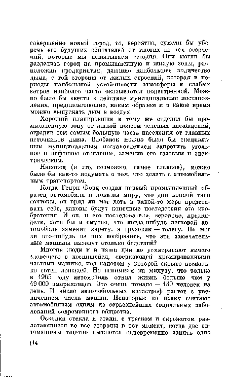 Многие люди и в наши дни не усматривают ничего зловещего в лоснящейся, сверкающей хромированными частями машине, под капотом у которой скрыто несколько сотен лошадей. Но вспомним на минуту, что только в 1965 году автомобиль отнял жизнь больше чем у 49 ООО американцев. Это очень немало — 130 человек на день. И число автомобильных катастроф растет с увеличением числа машин. Некоторые по праву считают автомобилизм одним из серьезнейших социальных заболеваний современного общества.