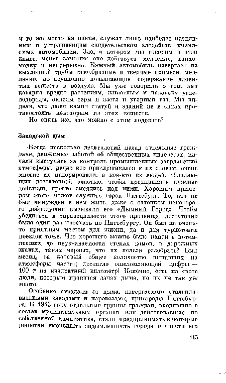 Когда несколько десятилетий назад отдельные граждане, движимые заботой об общественных интересах, начали выступать за контроль промышленных загрязнений атмосферы, редко кто прислушивался к их словам, очень многие их игнорировали, а кое-кто из людей, обладающих достаточной властью, чтобы предпринять нужные действия, просто смеялись над ними. Хорошим примером этого может служить город Питтсбург. Те, кто не был вынужден в нем жить, даже с оттенком некоторого добродушия вызывали его «Дымный Город». Чтобы убедиться в справедливости этого прозвища, достаточно было один раз проехать по Питтсбургу. Он был не очень-то приятным местом для жизни, да и для туристских поездок тоже. Что хорошего можно было найти в потемневших до неузнаваемости стенах домов, в дорожных знаках, таких черных, что их нельзя разобрать? Был месяц, за который общее количество выпавших из атмосферы частиц достигло ошеломляющей цифры — 100 г на квадратный километр! Конечно, есть на свете люди, которым нравится запах дыма, но их не так уж много.