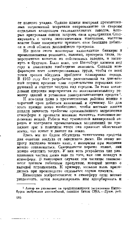 Но после этого некоторые влиятельные банкиры и промышленники решились, наконец, протереть глаза, запорошенные копотью их собственных заводов, и заглянуть в будущее. Было ясно, что Питтсбург катится под гору и положение необходимо изменить. Созвали конференцию всех заинтересованных групп, чтобы со всех точек зрения обсудить проблемы планировки города. В 1945 году был разработан рассчитанный на длительный период времени план строительства городских сооружений и очистки воздуха над городом. За этим последовали широкие мероприятия по восстановительному ремонту зданий и установке дымоулавливающих средств .