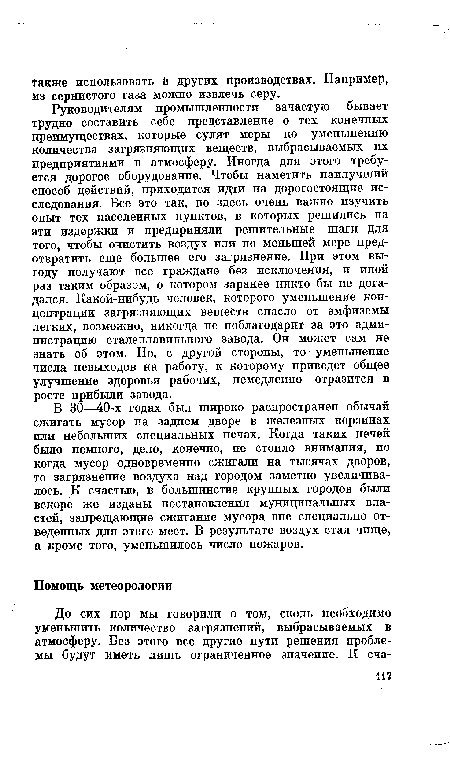 Руководителям промышленности зачастую бывает трудно составить себе представление о тех конечных преимуществах, которые сулят меры по уменьшению количества загрязняющих веществ, выбрасываемых их предприятиями в атмосферу. Иногда для этого требуется дорогое оборудование. Чтобы наметить наилучший способ действий, приходится идти на дорогостоящие исследования. Все это так, но здесь очень важно изучить опыт тех населенных пунктов, в которых решились на эти издержки и предприняли решительные шаги для того, чтобы очистить воздух или по меньшей мере предотвратить еще большее его загрязнение. При этом выгоду получают все граждане без исключения, и иной раз таким образом, о котором заранее никто бы не догадался. Какой-нибудь человек, которого уменьшение концентрации загрязняющих веществ спасло от эмфиземы легких, возможно, никогда не поблагодарит за это администрацию сталеплавильного завода. Он может сам не знать об этом. Но, с другой стороны, то уменьшение числа невыходов на работу, к которому приведет общее улучшение здоровья рабочих, немедленно отразится в росте прибыли завода.