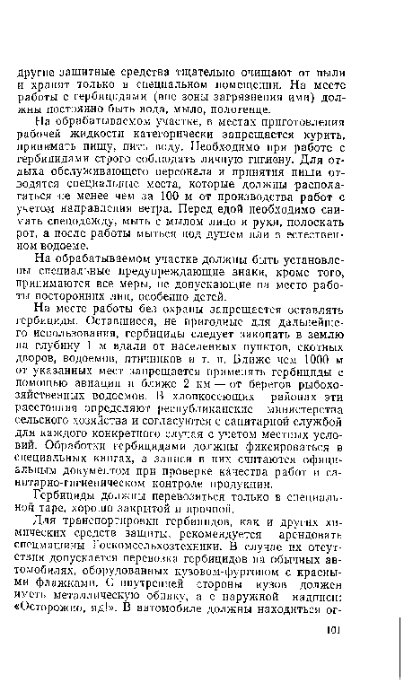 На месте работы без охраны запрещается оставлять гербициды. Оставшиеся, не пригодные для дальнейшего использования, гербициды следует закопать в землю на глубину 1 м вдали от населенных пунктов, скотных дворов, водоемов, птичников и т. п. Ближе чем 1000 м от указанных мест запрещается применять гербициды с помощью авиации и ближе 2 км — от берегов рыбохозяйственных водоемов. В хлопкосеющих районах эти расстояния определяют республиканские министерства сельского хозяйства и согласуются с санитарной службой для каждого конкретного случая с учетом местных условий. Обработки гербицидами должны фиксироваться в специальных книгах, а записи в них считаются официальным документом при проверке качества работ и санитарно-гигиеническом контроле продукции.