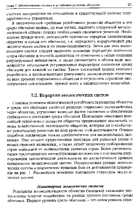 Главным условием экологической устойчивости развития общества и среды его обитания является решение социально-экономических задач общества, улучшение качества жизни населения и обеспечение стабильности состояния среды обитания. Положения некоторых концепций устойчивого развития общества предполагают исключить те виды хозяйственной деятельности общества, которые не способствуют устойчивому развитию на всех уровнях этой деятельности. Однако подобное исключение весьма проблематично для национальных экономик. Оно создает существенные преграды для развития науки и новых отраслей экономики, а также делает экономику слаборазвитых стран зависимой от экономически развитых стран. Более рациональными представляются концептуальные положения о системном регулировании экологической деятельности на иерархических уровнях организации экологических систем. Иерархические уровни экологических систем и нормативно-правовая база их деятельности приведены на рис. 1. Рассмотрим основные положения структуры экологических систем.