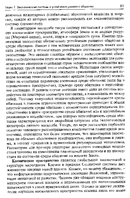 В планетарном масштабе такую систему составляют в совокупности космическое пространство, атмосфера Земли и ее водные ресурсы (Мировой океан), земля, недра и поверхность суши. Именно планетарная экосистема обеспечивает устойчивое развитие общества и среды обитания. Вместе с тем человеческая деятельность может вносить дисбаланс в относительно устойчивое состояние планетарной экосистемы. Это связано главным образом с милитаризацией общества и использованием этого механизма развития экономики для удовлетворения интересов отдельных стран человеческого сообщества или отдельных групп людей этого сообщества. Испытания систем вооружений, даже их ограниченное локальное применение, утилизация отходов военных технологий оказывают вредное (или пагубное) воздействие на отдельные параметры состояния среды обитания (хотя бы в ограниченном пространстве), приводя среду обитания в неустойчивое состояние. В данном случае значение имеет даже не степень воздействия на некоторые параметры состояния, а взаимосвязь их между собой. Поэтому кажущаяся незначительность неустойчивости среды обитания в данном ограниченном пространстве приводит к общей неустойчивости среды обитания с возможными отрицательными последствиями в ином пространстве среды обитания или к масштабным резонансным воздействиям, при которых неустойчивость среды обитания характеризуется как аварийная ситуация или экологическая катастрофа разного масштаба. Теперь, по мере достаточно глубокого освоения человеком рассматриваемых компонентов планетарной экосистемы, становится все более очевидным, что планетарная экосистема не обладает абсолютной устойчивостью, она возбудима и ранима, а потому нуждается в применении регулирующих механизмов. Рассмотрим для примера некоторые достаточно очевидные воздействия человека на компоненты планетарной экосистемы и их последствия на состояние среды обитания на планете Земля.