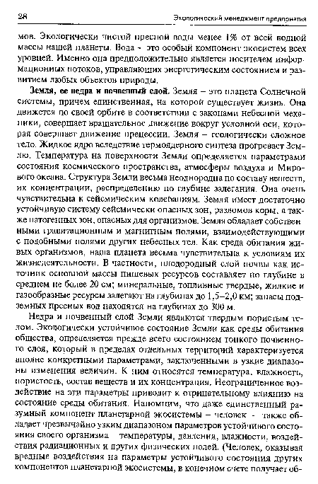 Земля, ее недра и почвенный слой. Земля - это планета Солнечной системы, причем единственная, на которой существует жизнь. Она движется по своей орбите в соответствии с законами небесной механики, совершает вращательное движение вокруг условной оси, которая совершает движение прецессии. Земля - геологически сложное тело. Жидкое ядро вследствие термоядерного синтеза прогревает Землю. Температура на поверхности Земли определяется параметрами состояния космического пространства, атмосферы воздуха и Мирового океана. Структура Земли весьма неоднородна по составу веществ, их концентрации, распределению по глубине залегания. Она очень чувствительна к сейсмическим колебаниям. Земля имеет достаточно устойчивую систему сейсмически опасных зон, разломов коры, а также патогенных зон, опасных для организмов. Земля обладает собственными гравитационным и магнитным полями, взаимодействующими с подобными полями других небесных тел. Как среда обитания живых организмов, наша планета весьма чувствительна к условиям их жизнедеятельности. В частности, плодородный слой почвы как источник основной массы пищевых ресурсов составляет по глубине в среднем не более 20 см; минеральные, топливные твердые, жидкие и газообразные ресурсы залегают на глубинах до 1,5-2,0 км; запасы подземных пресных вод находятся на глубинах до 300 м.