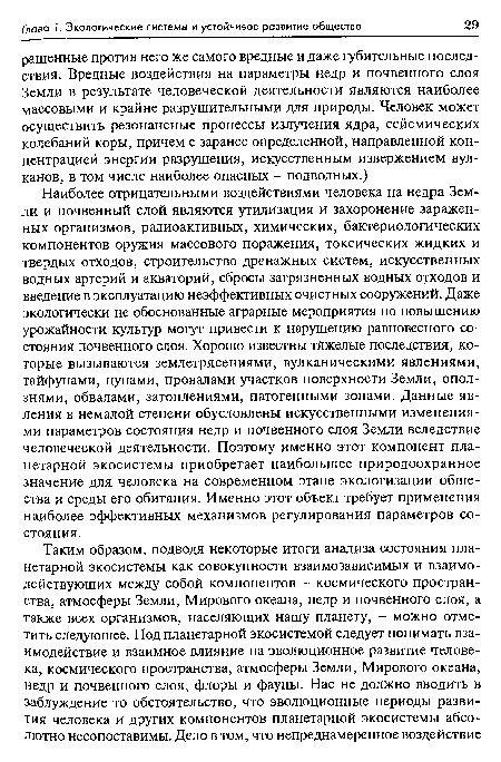 Наиболее отрицательными воздействиями человека на недра Земли и почвенный слой являются утилизация и захоронение зараженных организмов, радиоактивных, химических, бактериологических компонентов оружия массового поражения, токсических жидких и твердых отходов, строительство дренажных систем, искусственных водных артерий и акваторий, сбросы загрязненных водных отходов и введение в эксплуатацию неэффективных очистных сооружений. Даже экологически не обоснованные аграрные мероприятия по повышению урожайности культур могут привести к нарушению равновесного состояния почвенного слоя. Хорошо известны тяжелые последствия, которые вызываются землетрясениями, вулканическими явлениями, тайфунами, цунами, провалами участков поверхности Земли, оползнями, обвалами, затоплениями, патогенными зонами. Данные явления в немалой степени обусловлены искусственными изменениями параметров состояния недр и почвенного слоя Земли вследствие человеческой деятельности. Поэтому именно этот компонент планетарной экосистемы приобретает наибольшее природоохранное значение для человека на современном этапе экологизации общества и среды его обитания. Именно этот объект требует применения наиболее эффективных механизмов регулирования параметров состояния.