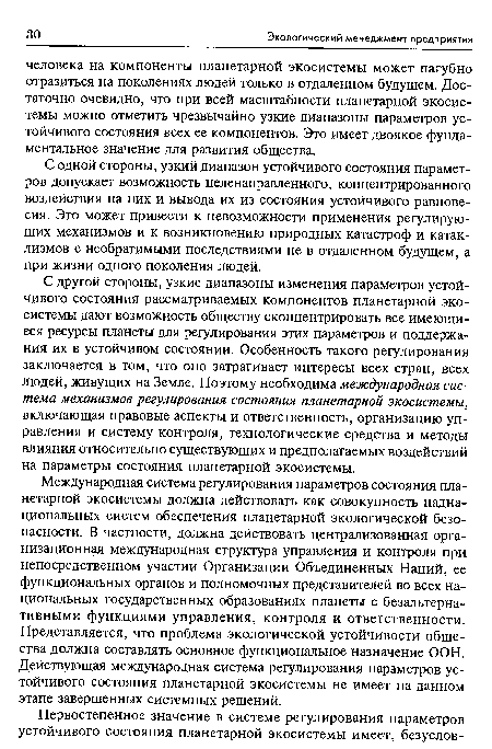 С другой стороны, узкие диапазоны изменения параметров устойчивого состояния рассматриваемых компонентов планетарной экосистемы дают возможность обществу сконцентрировать все имеющиеся ресурсы планеты для регулирования этих параметров и поддержания их в устойчивом состоянии. Особенность такого регулирования заключается в том, что оно затрагивает интересы всех стран, всех людей, живущих на Земле. Поэтому необходима международная система механизмов регулирования состояния планетарной экосистемы, включающая правовые аспекты и ответственность, организацию управления и систему контроля, технологические средства и методы влияния относительно существующих и предполагаемых воздействий на параметры состояния планетарной экосистемы.