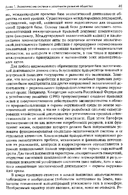 Для любого национального образования правовая база экологической деятельности должна стать безусловным приоритетом внешней и внутренней политики государства и развития его экономики. Заметим, что попытки разработки и внедрения подобных правовых документов были предприняты для других направлений экологической деятельности - рационального природопользования и охраны окружающей среды. Например, Концепция перехода Российской Федерации к устойчивому развитию (1996) предусматривает создание правовых основ и совершенствование действующего законодательства в области природопользования и охраны окружающей среды на основе экономических методов, а также в сфере разработки системы стимулирования хозяйственной деятельности и установления пределов ответственности за ее экологические результаты. При этом биосфера рассматривается не как источник потребляемых ресурсов, а как фундамент жизни, сохранение которого должно быть непременным условием функционирования социально-экономической системы и ее отдельных элементов. Концентрация приоритетных направлений решения экологических проблем, механизмов и финансовых источников их реализации, контроля и корректирования осуществляется в рамках национальных планов мероприятий по охране окружающей среды. Для таких документов характерны декларативность намерений, отсутствие системной комплексной основы нормирования и регулирования показателей устойчивого состояния даже одного, хотя и важного направления экологической деятельности - охраны окружающей среды.