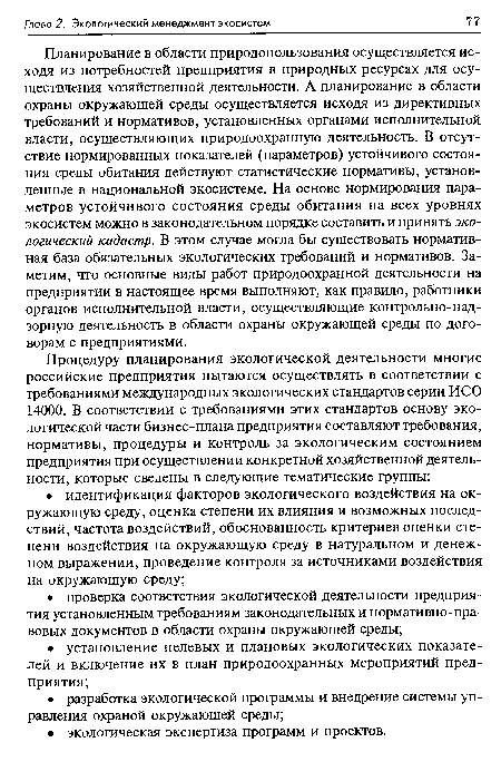 Планирование в области природопользования осуществляется исходя из потребностей предприятия в природных ресурсах для осуществления хозяйственной деятельности. А планирование в области охраны окружающей среды осуществляется исходя из директивных требований и нормативов, установленных органами исполнительной власти, осуществляющих природоохранную деятельность. В отсутствие нормированных показателей (параметров) устойчивого состояния среды обитания действуют статистические нормативы, установленные в национальной экосистеме. На основе нормирования параметров устойчивого состояния среды обитания на всех уровнях экосистем можно в законодательном порядке составить и принять экологический кадастр. В этом случае могла бы существовать нормативная база обязательных экологических требований и нормативов. Заметим, что основные виды работ природоохранной деятельности на предприятии в настоящее время выполняют, как правило, работники органов исполнительной власти, осуществляющие контрольно-над-зорную деятельность в области охраны окружающей среды по договорам с предприятиями.