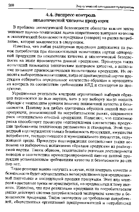 Усредненные результаты контроля ограниченной выборки образцов переносятся на всю партию, хотя в эту выборку могут попасть образцы с наивысшим уровнем величин показателей качества и безопасности. Поэтому для любых единичных образцов данной партии продукции, реализованной на потребительском рынке, сохраняется риск потенциально опасной продукции. Полагают, что снижению риска способствует процедура подтверждения соответствия продукции требованиям технических регламентов и стандартов. Этой процедурой подтверждается только безопасность продукции, имущества потребителя, государственного и муниципального имущества, окружающей среды. Процедура подтверждения соответствия также основана на выборочных испытаниях образцов продукции из реализуемой партии. Таким образом, технического решения достоверности выводов о соответствии проконтролированной партии данной продукции установленным требованиям качества и безопасности до сих пор нет.